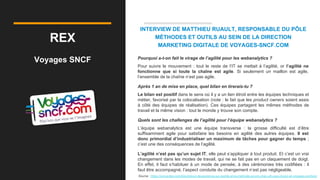REX
Voyages SNCF
INTERVIEW DE MATTHIEU RUAULT, RESPONSABLE DU PÔLE
MÉTHODES ET OUTILS AU SEIN DE LA DIRECTION
MARKETING DIGITALE DE VOYAGES-SNCF.COM
Pourquoi a-t-on fait le virage de l’agilité pour les webanalytics ?
Pour suivre le mouvement : tout le reste de l’IT se mettait à l’agilité, or l’agilité ne
fonctionne que si toute la chaîne est agile. Si seulement un maillon est agile,
l’ensemble de la chaîne n’est pas agile.
Après 1 an de mise en place, quel bilan en tirerais-tu ?
Le bilan est positif dans le sens où il y a un lien étroit entre les équipes techniques et
métier, favorisé par la colocalisation (note : le fait que les product owners soient assis
à côté des équipes de réalisation). Ces équipes partagent les mêmes méthodes de
travail et la même vision : tout le monde y trouve son compte.
Quels sont les challenges de l’agilité pour l’équipe webanalytics ?
L’équipe webanalytics est une équipe transverse : la grosse difficulté est d’être
suffisamment agile pour satisfaire les besoins en agilité des autres équipes. Il est
donc primordial d’industrialiser un maximum de tâches pour gagner du temps ;
c’est une des conséquences de l’agilité.
L’agilité n’est pas qu’un sujet IT, elle peut s’appliquer à tout produit. Et c’est un vrai
changement dans les modes de travail, qui ne se fait pas en un claquement de doigt.
En effet, il faut s’habituer à un mode de pensée, à des cérémonies très codifiées : il
faut être accompagné, l’aspect conduite du changement n’est pas négligeable.
Source : https://converteo.com/blog/retour-dexperience-sur-lagilite-et-la-methode-scrum-chez-ufc-que-choisir-et-voyages-sncfcom
 