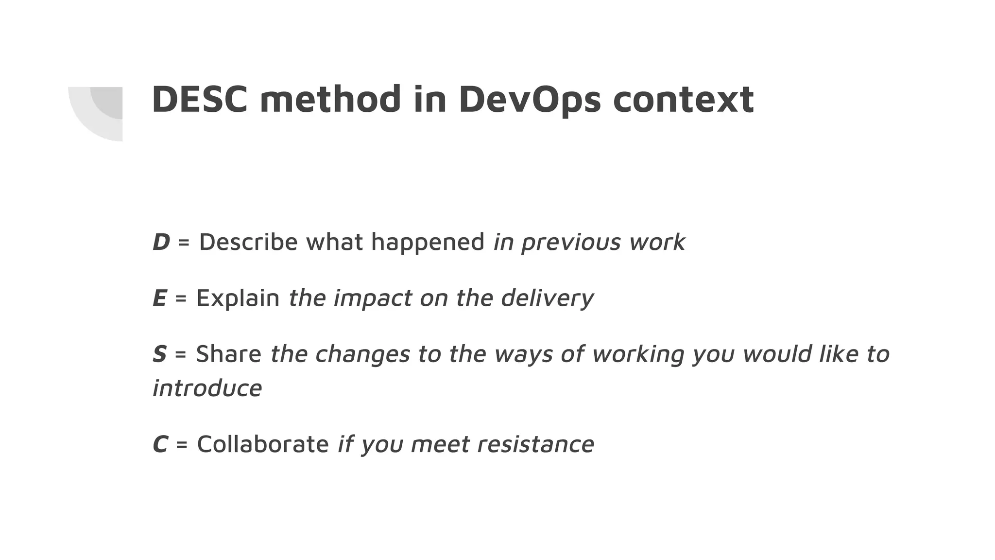 DESC method in DevOps context
D = Describe what happened in previous work
E = Explain the impact on the delivery
S = Share the changes to the ways of working you would like to
introduce
C = Collaborate if you meet resistance