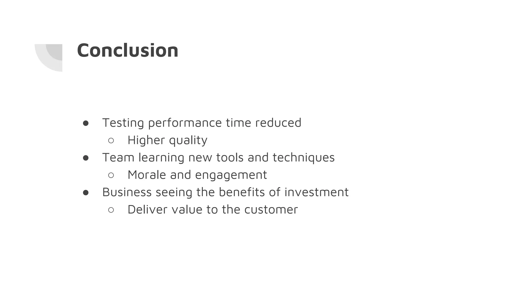 Conclusion
● Testing performance time reduced
○ Higher quality
● Team learning new tools and techniques
○ Morale and engagement
● Business seeing the benefits of investment
○ Deliver value to the customer