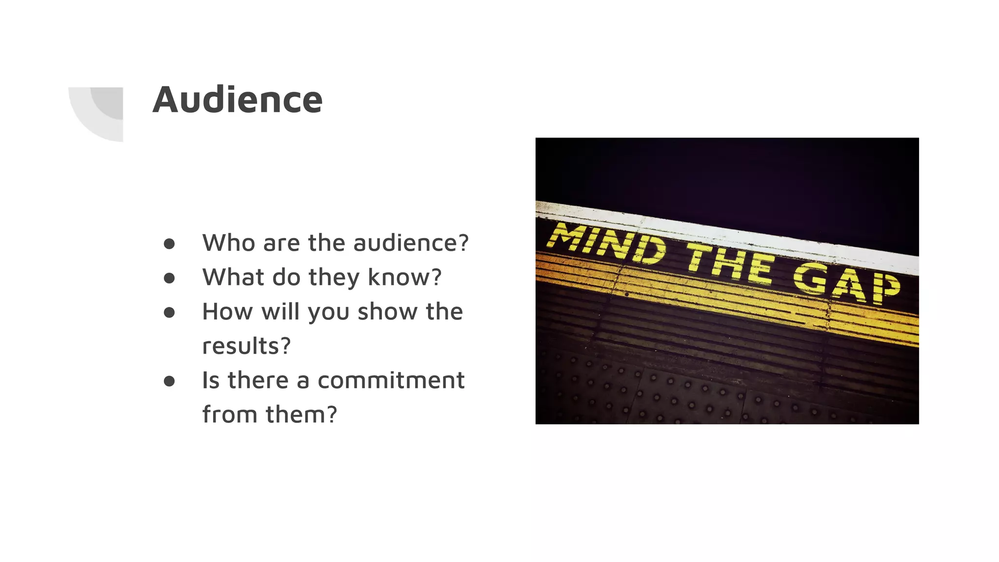 Audience
● Who are the audience?
● What do they know?
● How will you show the
results?
● Is there a commitment
from them?