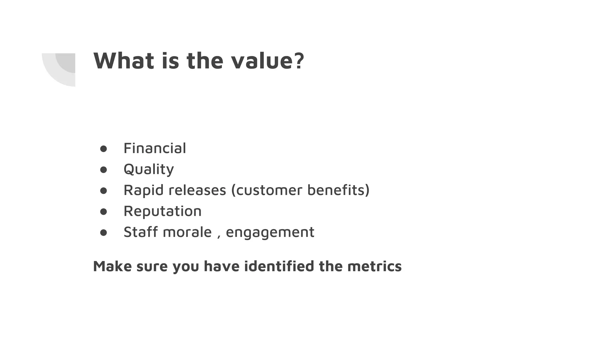 What is the value?
● Financial
● Quality
● Rapid releases (customer benefits)
● Reputation
● Staff morale , engagement
Make sure you have identified the metrics