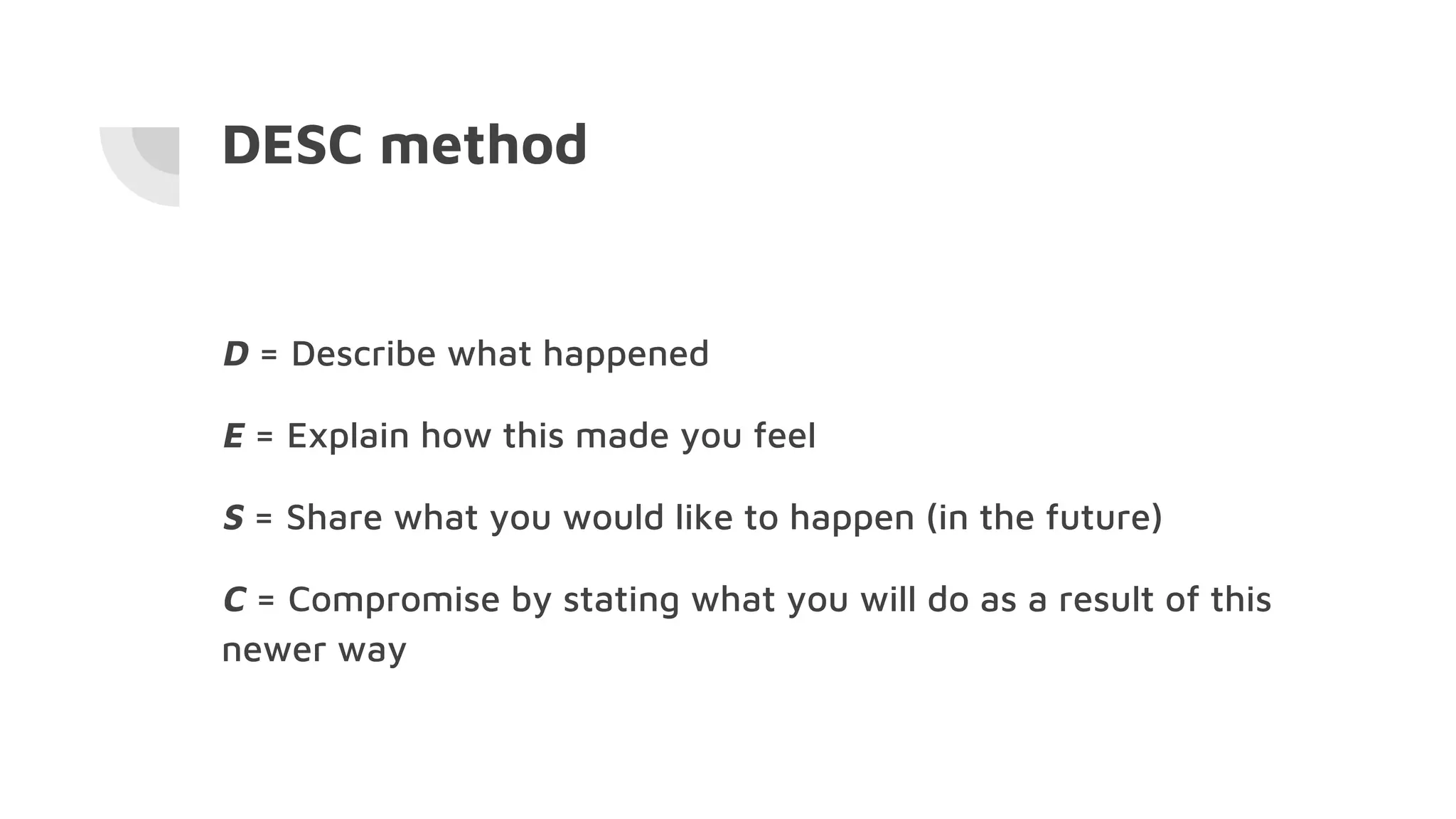 DESC method
D = Describe what happened
E = Explain how this made you feel
S = Share what you would like to happen (in the future)
C = Compromise by stating what you will do as a result of this
newer way