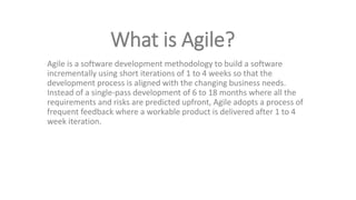 What is Agile?
Agile is a software development methodology to build a software
incrementally using short iterations of 1 to 4 weeks so that the
development process is aligned with the changing business needs.
Instead of a single-pass development of 6 to 18 months where all the
requirements and risks are predicted upfront, Agile adopts a process of
frequent feedback where a workable product is delivered after 1 to 4
week iteration.
 