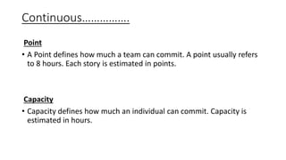 Point
• A Point defines how much a team can commit. A point usually refers
to 8 hours. Each story is estimated in points.
Capacity
• Capacity defines how much an individual can commit. Capacity is
estimated in hours.
Continuous…………….
 