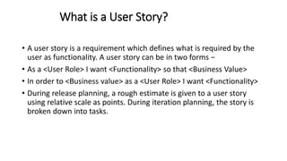 What is a User Story?
• A user story is a requirement which defines what is required by the
user as functionality. A user story can be in two forms −
• As a <User Role> I want <Functionality> so that <Business Value>
• In order to <Business value> as a <User Role> I want <Functionality>
• During release planning, a rough estimate is given to a user story
using relative scale as points. During iteration planning, the story is
broken down into tasks.
 