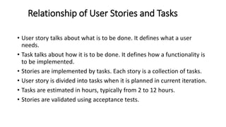 Relationship of User Stories and Tasks
• User story talks about what is to be done. It defines what a user
needs.
• Task talks about how it is to be done. It defines how a functionality is
to be implemented.
• Stories are implemented by tasks. Each story is a collection of tasks.
• User story is divided into tasks when it is planned in current iteration.
• Tasks are estimated in hours, typically from 2 to 12 hours.
• Stories are validated using acceptance tests.
 