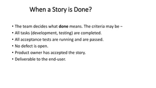 When a Story is Done?
• The team decides what done means. The criteria may be −
• All tasks (development, testing) are completed.
• All acceptance tests are running and are passed.
• No defect is open.
• Product owner has accepted the story.
• Deliverable to the end-user.
 