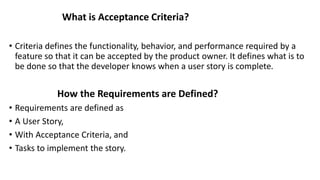 What is Acceptance Criteria?
• Criteria defines the functionality, behavior, and performance required by a
feature so that it can be accepted by the product owner. It defines what is to
be done so that the developer knows when a user story is complete.
How the Requirements are Defined?
• Requirements are defined as
• A User Story,
• With Acceptance Criteria, and
• Tasks to implement the story.
 