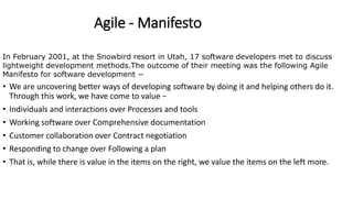 Agile - Manifesto
In February 2001, at the Snowbird resort in Utah, 17 software developers met to discuss
lightweight development methods.The outcome of their meeting was the following Agile
Manifesto for software development −
• We are uncovering better ways of developing software by doing it and helping others do it.
Through this work, we have come to value −
• Individuals and interactions over Processes and tools
• Working software over Comprehensive documentation
• Customer collaboration over Contract negotiation
• Responding to change over Following a plan
• That is, while there is value in the items on the right, we value the items on the left more.
 