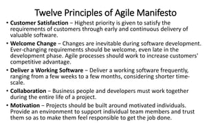 Twelve Principles of Agile Manifesto
• Customer Satisfaction − Highest priority is given to satisfy the
requirements of customers through early and continuous delivery of
valuable software.
• Welcome Change − Changes are inevitable during software development.
Ever-changing requirements should be welcome, even late in the
development phase. Agile processes should work to increase customers'
competitive advantage.
• Deliver a Working Software − Deliver a working software frequently,
ranging from a few weeks to a few months, considering shorter time-
scale.
• Collaboration − Business people and developers must work together
during the entire life of a project.
• Motivation − Projects should be built around motivated individuals.
Provide an environment to support individual team members and trust
them so as to make them feel responsible to get the job done.
 