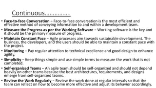 Continuous…………….
• Face-to-face Conversation − Face-to-face conversation is the most efficient and
effective method of conveying information to and within a development team.
• Measure the Progress as per the Working Software − Working software is the key and
it should be the primary measure of progress.
• Maintain Constant Pace − Agile processes aim towards sustainable development. The
business, the developers, and the users should be able to maintain a constant pace with
the project.
• Monitoring − Pay regular attention to technical excellence and good design to enhance
agility.
• Simplicity − Keep things simple and use simple terms to measure the work that is not
completed.
• Self-organized Teams − An agile team should be self-organized and should not depend
heavily on other teams because the best architectures, requirements, and designs
emerge from self-organized teams.
• Review the Work Regularly − Review the work done at regular intervals so that the
team can reflect on how to become more effective and adjust its behavior accordingly.
 