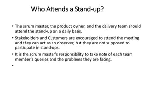 Who Attends a Stand-up?
• The scrum master, the product owner, and the delivery team should
attend the stand-up on a daily basis.
• Stakeholders and Customers are encouraged to attend the meeting
and they can act as an observer, but they are not supposed to
participate in stand-ups.
• It is the scrum master's responsibility to take note of each team
member's queries and the problems they are facing.
•
 