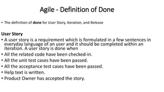 Agile - Definition of Done
• The definition of done for User Story, Iteration, and Release
User Story
• A user story is a requirement which is formulated in a few sentences in
everyday language of an user and it should be completed within an
iteration. A user story is done when
• All the related code have been checked-in.
• All the unit test cases have been passed.
• All the acceptance test cases have been passed.
• Help text is written.
• Product Owner has accepted the story.
 