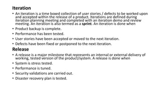 Iteration
• An iteration is a time boxed collection of user stories / defects to be worked upon
and accepted within the release of a product. Iterations are defined during
iteration planning meeting and completed with an iteration demo and review
meeting. An iteration is also termed as a sprint. An iteration is done when
• Product backup is complete.
• Performance has been tested.
• User stories have been accepted or moved to the next iteration.
• Defects have been fixed or postponed to the next iteration.
Release
• A release is a major milestone that represents an internal or external delivery of
working, tested version of the product/system. A release is done when
• System is stress tested.
• Performance is tuned.
• Security validations are carried out.
• Disaster recovery plan is tested.
 