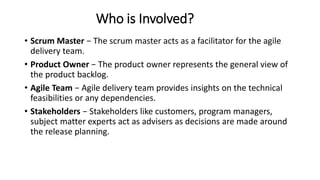 Who is Involved?
• Scrum Master − The scrum master acts as a facilitator for the agile
delivery team.
• Product Owner − The product owner represents the general view of
the product backlog.
• Agile Team − Agile delivery team provides insights on the technical
feasibilities or any dependencies.
• Stakeholders − Stakeholders like customers, program managers,
subject matter experts act as advisers as decisions are made around
the release planning.
 
