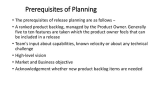Prerequisites of Planning
• The prerequisites of release planning are as follows −
• A ranked product backlog, managed by the Product Owner. Generally
five to ten features are taken which the product owner feels that can
be included in a release
• Team's input about capabilities, known velocity or about any technical
challenge
• High-level vision
• Market and Business objective
• Acknowledgement whether new product backlog items are needed
 