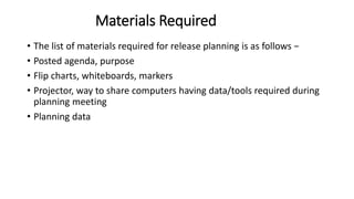 Materials Required
• The list of materials required for release planning is as follows −
• Posted agenda, purpose
• Flip charts, whiteboards, markers
• Projector, way to share computers having data/tools required during
planning meeting
• Planning data
 
