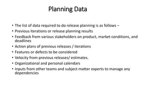 Planning Data
• The list of data required to do release planning is as follows −
• Previous iterations or release planning results
• Feedback from various stakeholders on product, market conditions, and
deadlines
• Action plans of previous releases / iterations
• Features or defects to be considered
• Velocity from previous releases/ estimates.
• Organizational and personal calendars
• Inputs from other teams and subject matter experts to manage any
dependencies
 