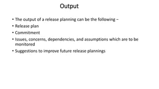 Output
• The output of a release planning can be the following −
• Release plan
• Commitment
• Issues, concerns, dependencies, and assumptions which are to be
monitored
• Suggestions to improve future release plannings
 