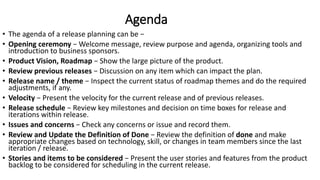 Agenda
• The agenda of a release planning can be −
• Opening ceremony − Welcome message, review purpose and agenda, organizing tools and
introduction to business sponsors.
• Product Vision, Roadmap − Show the large picture of the product.
• Review previous releases − Discussion on any item which can impact the plan.
• Release name / theme − Inspect the current status of roadmap themes and do the required
adjustments, if any.
• Velocity − Present the velocity for the current release and of previous releases.
• Release schedule − Review key milestones and decision on time boxes for release and
iterations within release.
• Issues and concerns − Check any concerns or issue and record them.
• Review and Update the Definition of Done − Review the definition of done and make
appropriate changes based on technology, skill, or changes in team members since the last
iteration / release.
• Stories and items to be considered − Present the user stories and features from the product
backlog to be considered for scheduling in the current release.
 