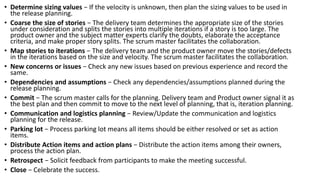 • Determine sizing values − If the velocity is unknown, then plan the sizing values to be used in
the release planning.
• Coarse the size of stories − The delivery team determines the appropriate size of the stories
under consideration and splits the stories into multiple iterations if a story is too large. The
product owner and the subject matter experts clarify the doubts, elaborate the acceptance
criteria, and make proper story splits. The scrum master facilitates the collaboration.
• Map stories to iterations − The delivery team and the product owner move the stories/defects
in the iterations based on the size and velocity. The scrum master facilitates the collaboration.
• New concerns or issues − Check any new issues based on previous experience and record the
same.
• Dependencies and assumptions − Check any dependencies/assumptions planned during the
release planning.
• Commit − The scrum master calls for the planning. Delivery team and Product owner signal it as
the best plan and then commit to move to the next level of planning, that is, iteration planning.
• Communication and logistics planning − Review/Update the communication and logistics
planning for the release.
• Parking lot − Process parking lot means all items should be either resolved or set as action
items.
• Distribute Action items and action plans − Distribute the action items among their owners,
process the action plan.
• Retrospect − Solicit feedback from participants to make the meeting successful.
• Close − Celebrate the success.
 