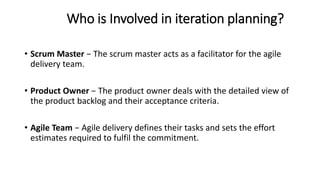 Who is Involved in iteration planning?
• Scrum Master − The scrum master acts as a facilitator for the agile
delivery team.
• Product Owner − The product owner deals with the detailed view of
the product backlog and their acceptance criteria.
• Agile Team − Agile delivery defines their tasks and sets the effort
estimates required to fulfil the commitment.
 