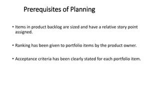 Prerequisites of Planning
• Items in product backlog are sized and have a relative story point
assigned.
• Ranking has been given to portfolio items by the product owner.
• Acceptance criteria has been clearly stated for each portfolio item.
 