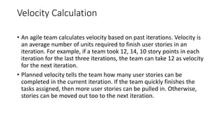 Velocity Calculation
• An agile team calculates velocity based on past iterations. Velocity is
an average number of units required to finish user stories in an
iteration. For example, if a team took 12, 14, 10 story points in each
iteration for the last three iterations, the team can take 12 as velocity
for the next iteration.
• Planned velocity tells the team how many user stories can be
completed in the current iteration. If the team quickly finishes the
tasks assigned, then more user stories can be pulled in. Otherwise,
stories can be moved out too to the next iteration.
 