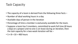 Task Capacity
• The capacity of a team is derived from the following three facts −
• Number of ideal working hours in a day
• Available days of person in the iteration
• Percentage of time a member is exclusively available for the team.
• Suppose a team has 5 members, committed to work full time (8 hours
a day) on a project and no one is on leave during an iteration, then
the task capacity for a two-week iteration will be −
• 5 × 8 × 10 = 400 hours
 