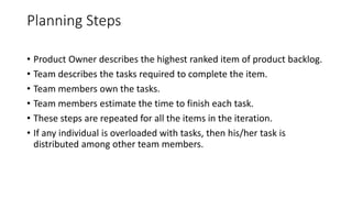 Planning Steps
• Product Owner describes the highest ranked item of product backlog.
• Team describes the tasks required to complete the item.
• Team members own the tasks.
• Team members estimate the time to finish each task.
• These steps are repeated for all the items in the iteration.
• If any individual is overloaded with tasks, then his/her task is
distributed among other team members.
 