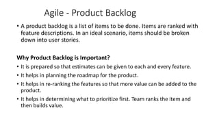 Agile - Product Backlog
• A product backlog is a list of items to be done. Items are ranked with
feature descriptions. In an ideal scenario, items should be broken
down into user stories.
Why Product Backlog is Important?
• It is prepared so that estimates can be given to each and every feature.
• It helps in planning the roadmap for the product.
• It helps in re-ranking the features so that more value can be added to the
product.
• It helps in determining what to prioritize first. Team ranks the item and
then builds value.
 