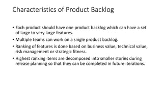 Characteristics of Product Backlog
• Each product should have one product backlog which can have a set
of large to very large features.
• Multiple teams can work on a single product backlog.
• Ranking of features is done based on business value, technical value,
risk management or strategic fitness.
• Highest ranking items are decomposed into smaller stories during
release planning so that they can be completed in future iterations.
 