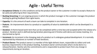 Agile - Useful Terms
• Acceptance Criteria: It is the conditions set by the product owner or the customer in order to accept a feature to
be valid and adhering to their requirements.
• Backlog Grooming: It is an ongoing process in which the product manager or the customer manages the product
backlog by getting feedback from agile teams.
• Capacity: It is the amount of work a team can take to complete in one iteration.
• Feature: An improvement done to a product or capability of value to stakeholder which can be developed in a
release.
• Iteration: A theme-based work item that can be completed within a time box and accepted within the release of a
product. Iteration work is defined during iteration planning and it finishes with demo and review meeting. It is
also termed as Sprint.
• Increment: An increment is the changing state of a product as it undergoes gradual development. It is normally
represented by milestones or number of fixed iterations.
• Product Owner: The product owner is a member of the Agile delivery team, responsible to collect and rank
business requirements in the product backlog. A product owner communicates what is to be done in a
release/iteration. He/she sets the commitments and is responsible to protect team from any change in
requirements during an iteration.
 