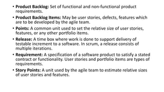 • Product Backlog: Set of functional and non-functional product
requirements.
• Product Backlog Items: May be user stories, defects, features which
are to be developed by the agile team.
• Points: A common unit used to set the relative size of user stories,
features, or any other portfolio items.
• Release: A time box where work is done to support delivery of
testable increment to a software. In scrum, a release consists of
multiple iterations.
• Requirement: A specification of a software product to satisfy a stated
contract or functionality. User stories and portfolio items are types of
requirements.
• Story Points: A unit used by the agile team to estimate relative sizes
of user stories and features.
 