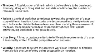 • Timebox: A fixed duration of time in which a deliverable is to be developed.
Normally, along with fixing start and end date of a timebox, the number of
resources is also fixed.
• Task: It is a unit of work that contributes towards the completion of a user
story within an iteration. User stories are decomposed into multiple tasks and
each task can be divided between team members marking them as owner of
the tasks. Team members can take responsibility of each task, update
estimates, log work done or to-do as desired.
• User Story: A listed acceptance criteria to fulfil certain requirements of a user.
It is normally written from the perspective of an end-user.
• Velocity: A measure to weight the accepted work in an iteration or timebox.
Normally it is the sum of story points accepted in an iteration.
 