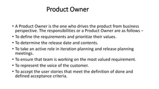 Product Owner
• A Product Owner is the one who drives the product from business
perspective. The responsibilities or a Product Owner are as follows −
• To define the requirements and prioritize their values.
• To determine the release date and contents.
• To take an active role in iteration planning and release planning
meetings.
• To ensure that team is working on the most valued requirement.
• To represent the voice of the customer.
• To accept the user stories that meet the definition of done and
defined acceptance criteria.
 