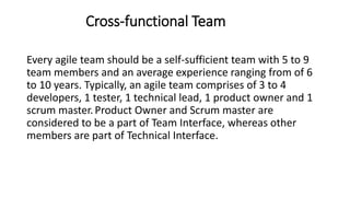 Cross-functional Team
Every agile team should be a self-sufficient team with 5 to 9
team members and an average experience ranging from of 6
to 10 years. Typically, an agile team comprises of 3 to 4
developers, 1 tester, 1 technical lead, 1 product owner and 1
scrum master.Product Owner and Scrum master are
considered to be a part of Team Interface, whereas other
members are part of Technical Interface.
 