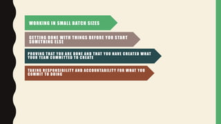 WORKING IN SMALL BATCH SIZES
GETTING DONE WITH THINGS BEFORE YOU START
SOMETHING ELSE
PROVING THAT YOU ARE DONE AND THAT YOU HAVE CREATED WHAT
YOUR TEAM COMMITTED TO CREATE
TAKING RESPONSIBILITY AND ACCOUNTABILITY FOR WHAT YOU
COMMIT TO DOING
 