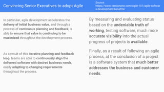 Convincing Senior Executives to adopt Agile
Source:
https://www.versionone.com/agile-101/agile-softwar
e-development-benefits/
In particular, agile development accelerates the
delivery of initial business value, and through a
process of continuous planning and feedback, is
able to ensure that value is continuing to be
maximized throughout the development process.
As a result of this iterative planning and feedback
loop, teams are able to continuously align the
delivered software with desired business needs,
easily adapting to changing requirements
throughout the process.
By measuring and evaluating status
based on the undeniable truth of
working, testing software, much more
accurate visibility into the actual
progress of projects is available.
Finally, as a result of following an agile
process, at the conclusion of a project
is a software system that much better
addresses the business and customer
needs.
 