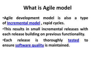 What is Agile model
•Agile development model is also a type
of Incremental model , rapid cycles.
•This results in small incremental releases with
each release building on previous functionality.
•Each release is thoroughly tested to
ensure software quality is maintained.
 
