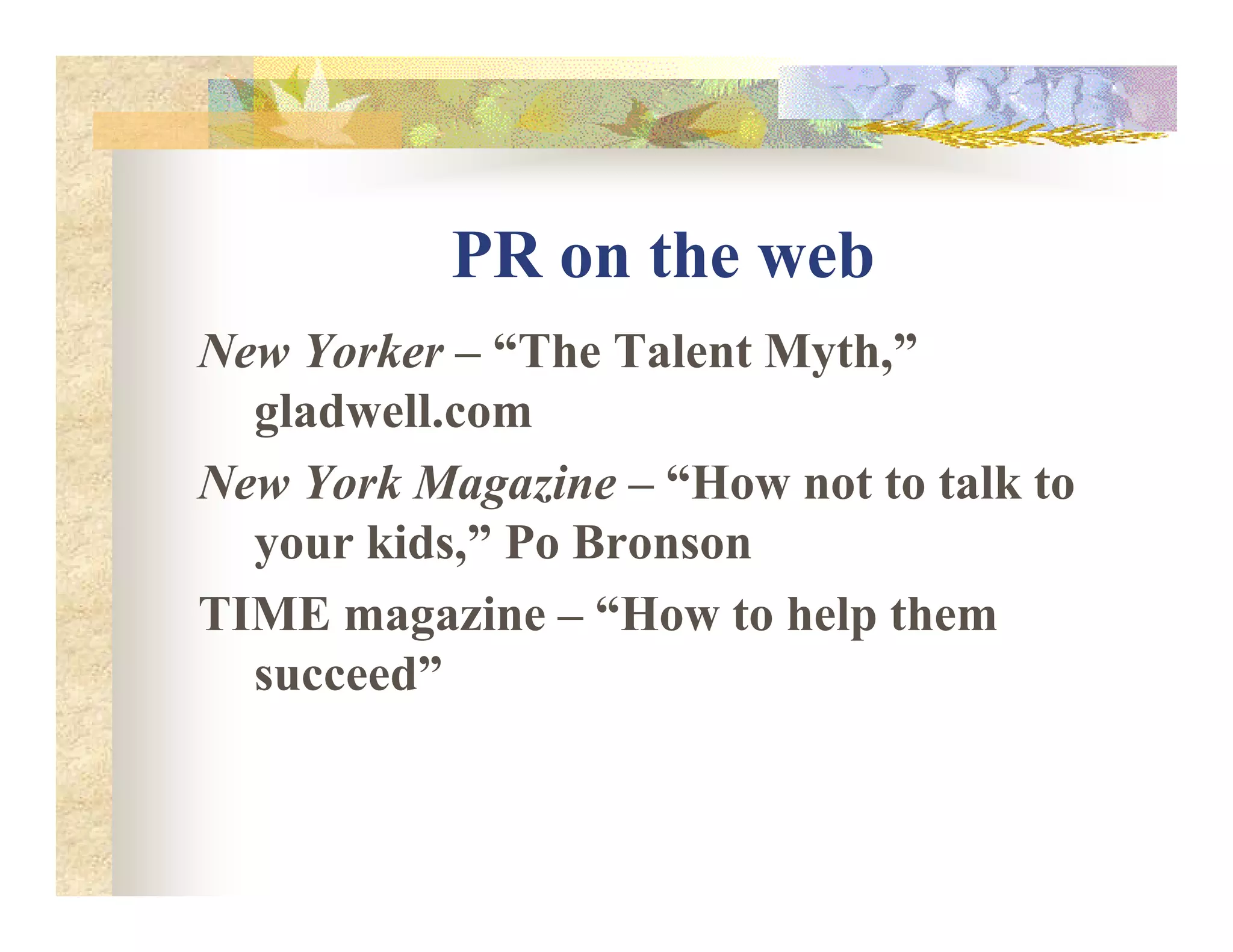 PR on the web
ew Yorker – “The Talent Myth,”
gladwell.com
ew York Magazine – “How not to talk toew York Magazine – “How not to talk to
your kids,” Po Bronson
TIME magazine – “How to help them
succeed”
 