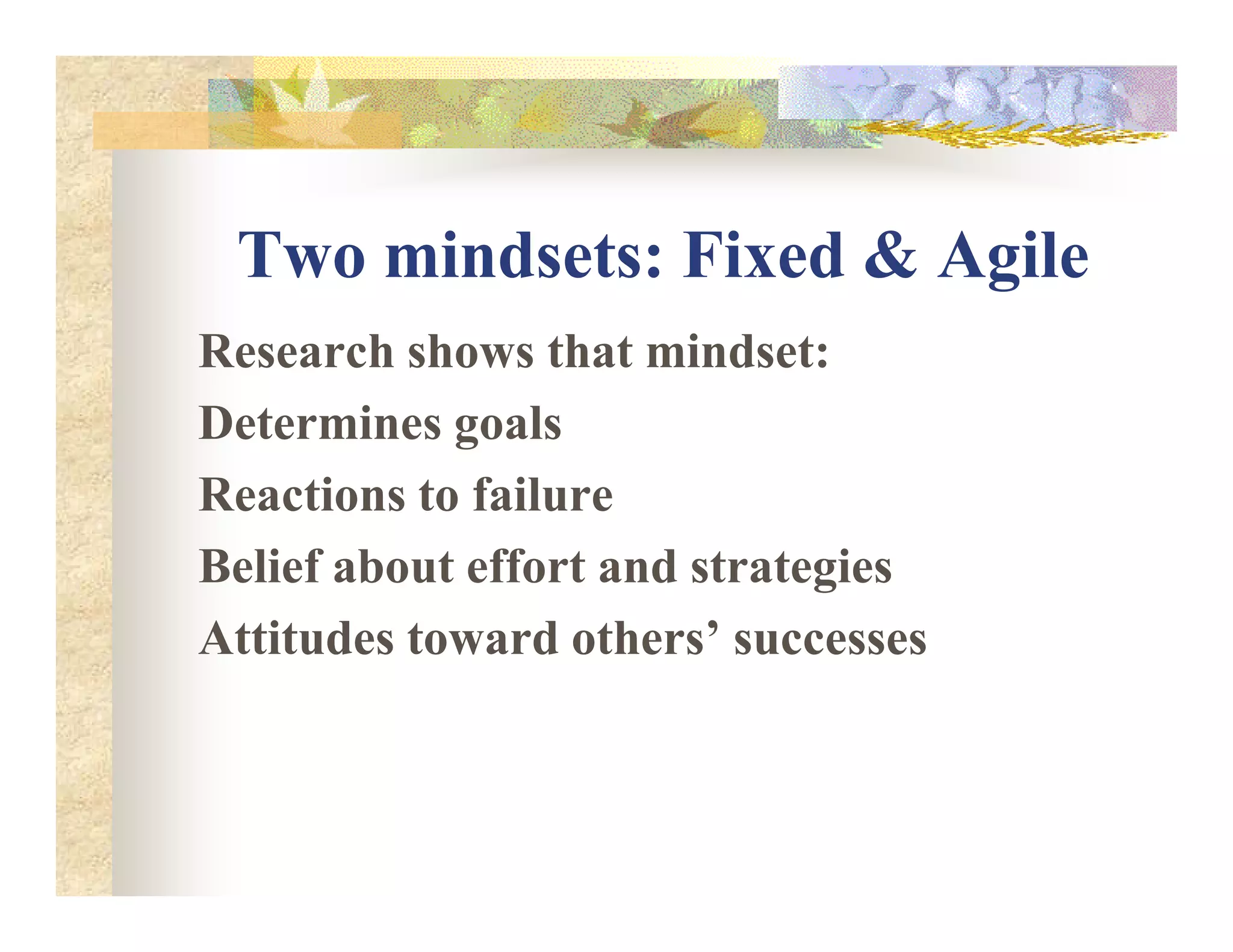Two mindsets: Fixed & Agile
Research shows that mindset:
Determines goals
Reactions to failureReactions to failure
Belief about effort and strategies
Attitudes toward others’ successes
 