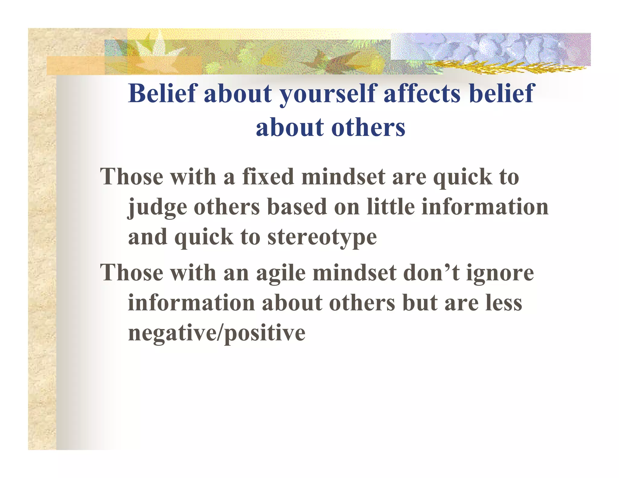 Belief about yourself affects belief
about others
Those with a fixed mindset are quick to
judge others based on little information
and quick to stereotypeand quick to stereotype
Those with an agile mindset don’t ignore
information about others but are less
negative/positive
 