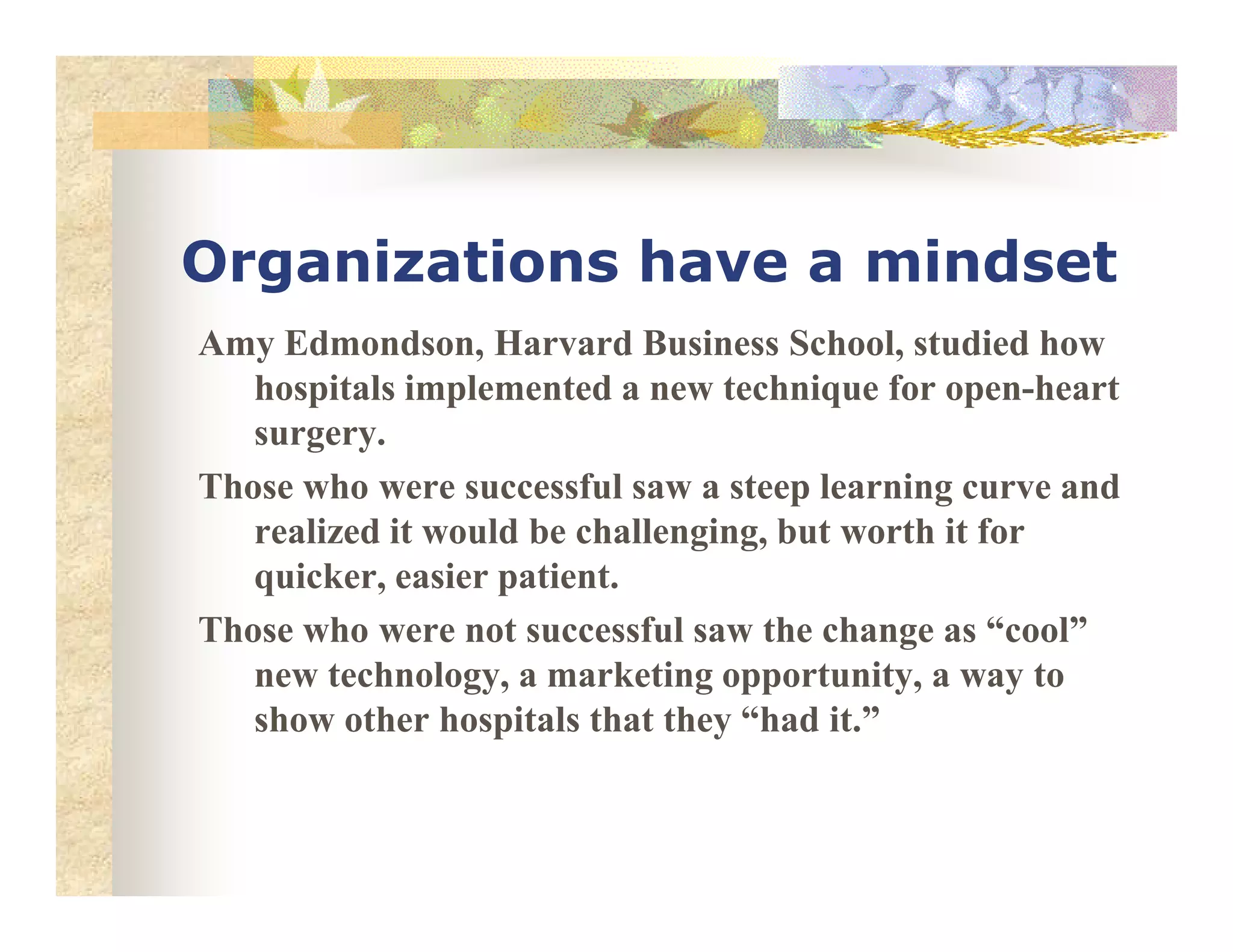 Organizations have a mindset
Amy Edmondson, Harvard Business School, studied how
hospitals implemented a new technique for open-heart
surgery.
Those who were successful saw a steep learning curve andThose who were successful saw a steep learning curve and
realized it would be challenging, but worth it for
quicker, easier patient.
Those who were not successful saw the change as “cool”
new technology, a marketing opportunity, a way to
show other hospitals that they “had it.”
 