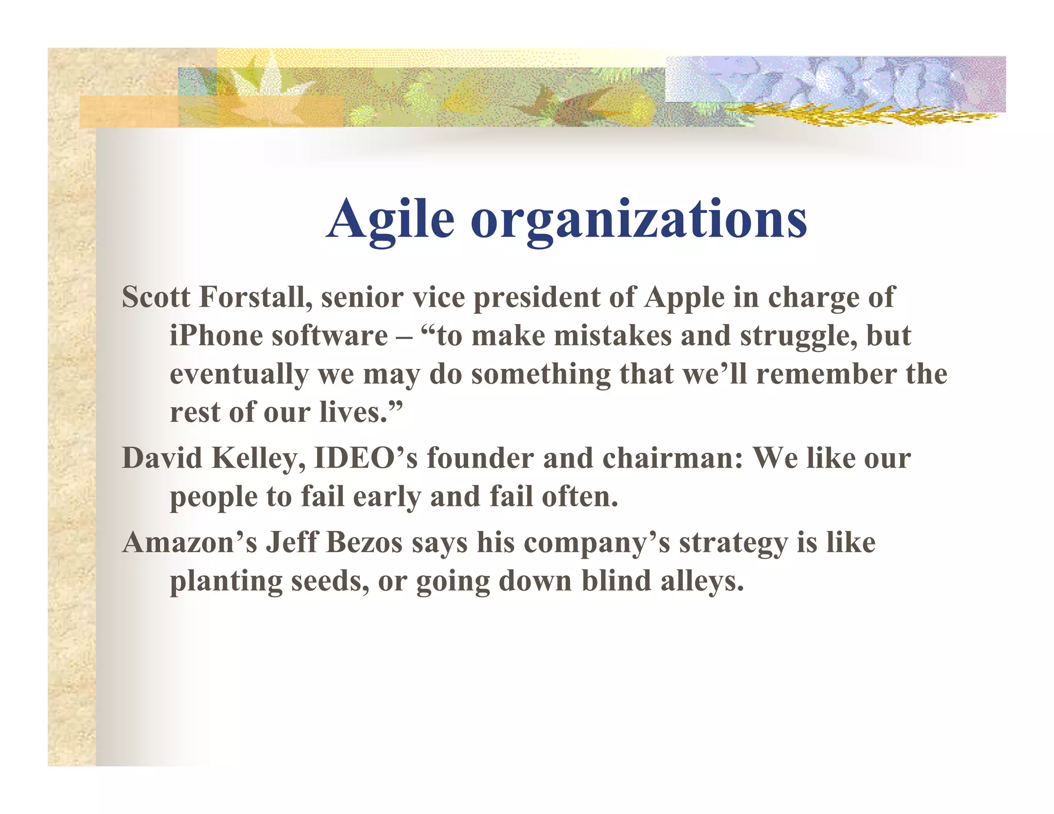 Agile organizations
Scott Forstall, senior vice president of Apple in charge of
iPhone software – “to make mistakes and struggle, but
eventually we may do something that we’ll remember the
rest of our lives.”rest of our lives.”
David Kelley, IDEO’s founder and chairman: We like our
people to fail early and fail often.
Amazon’s Jeff Bezos says his company’s strategy is like
planting seeds, or going down blind alleys.
 
