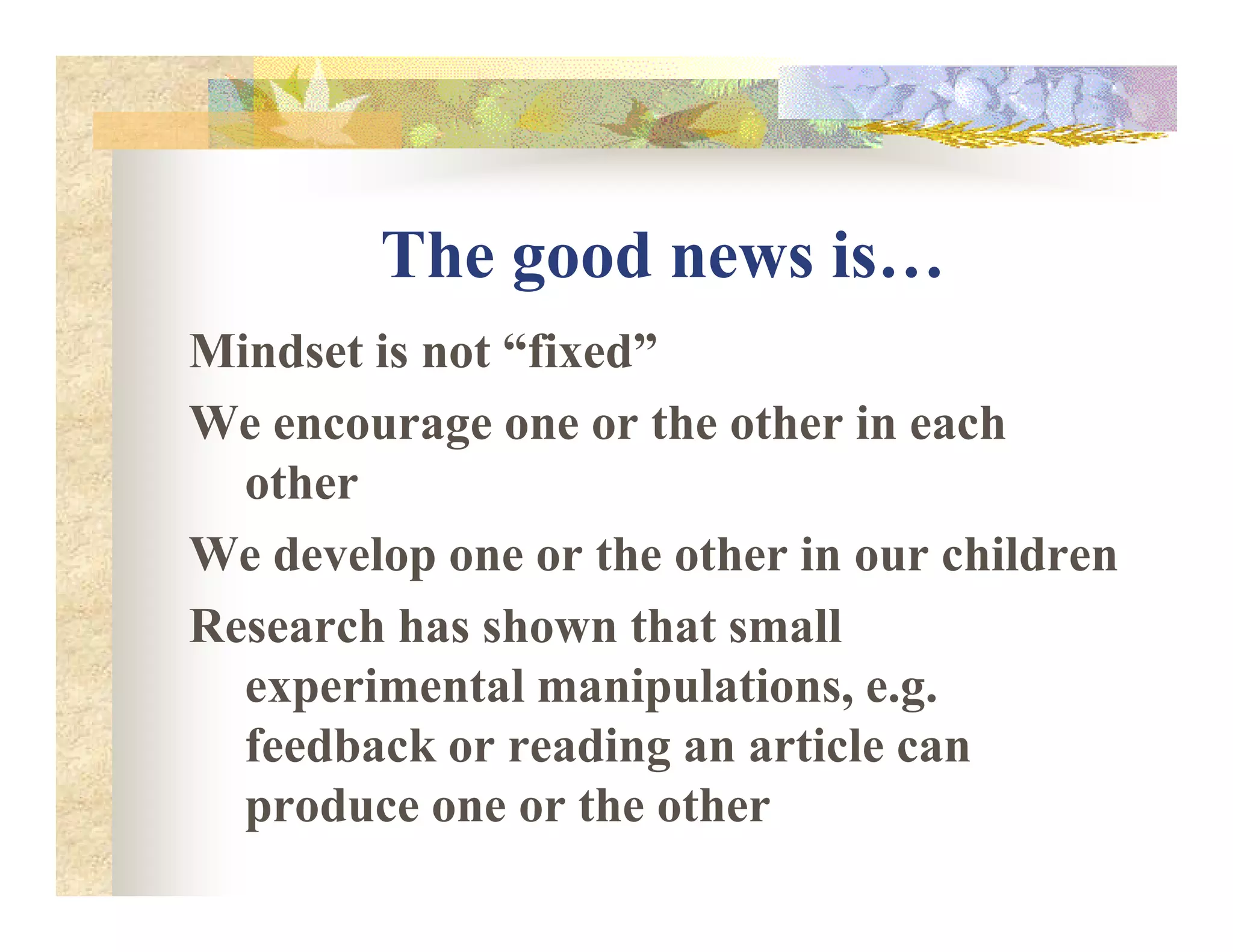 The good news is…
Mindset is not “fixed”
We encourage one or the other in each
otherother
We develop one or the other in our children
Research has shown that small
experimental manipulations, e.g.
feedback or reading an article can
produce one or the other
 