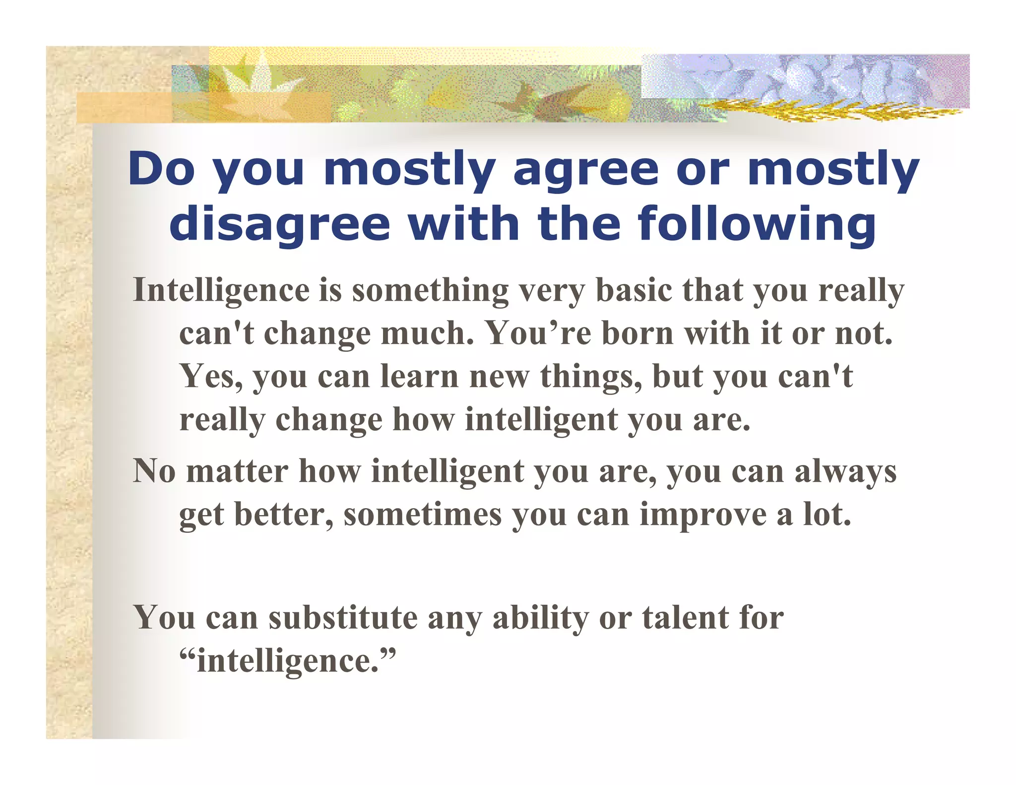 Do you mostly agree or mostly
disagree with the following
Intelligence is something very basic that you really
can't change much. You’re born with it or not.
Yes, you can learn new things, but you can'tYes, you can learn new things, but you can't
really change how intelligent you are.
o matter how intelligent you are, you can always
get better, sometimes you can improve a lot.
You can substitute any ability or talent for
“intelligence.”
 