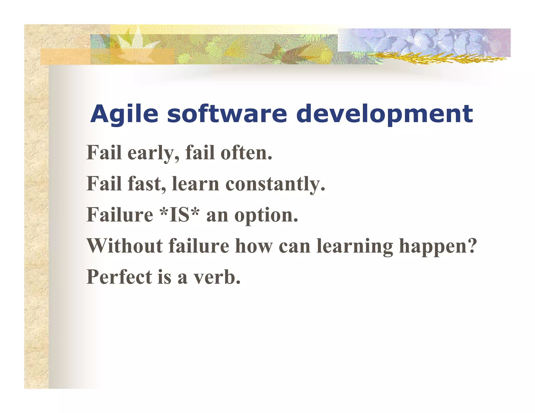 Agile software development
Fail early, fail often.
Fail fast, learn constantly.
Failure *IS* an option.Failure *IS* an option.
Without failure how can learning happen?
Perfect is a verb.
 
