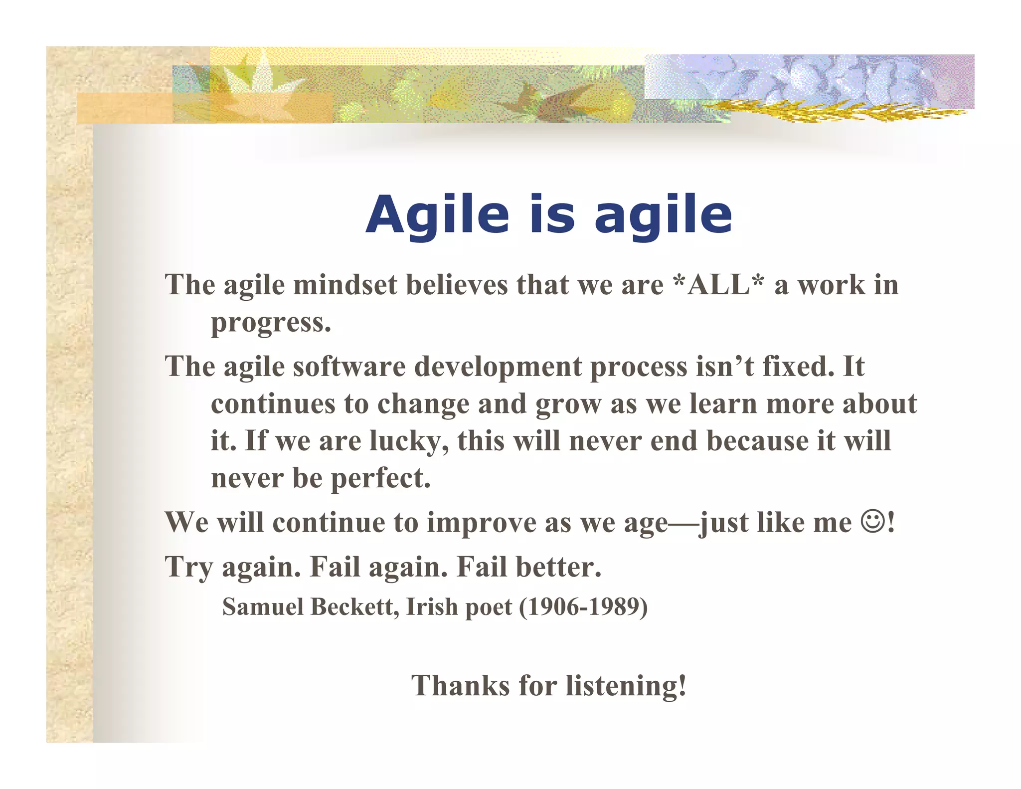Agile is agile
The agile mindset believes that we are *ALL* a work in
progress.
The agile software development process isn’t fixed. It
continues to change and grow as we learn more aboutcontinues to change and grow as we learn more about
it. If we are lucky, this will never end because it will
never be perfect.
We will continue to improve as we age—just like me ☺☺☺☺!
Try again. Fail again. Fail better.
Samuel Beckett, Irish poet (1906-1989)
Thanks for listening!
 