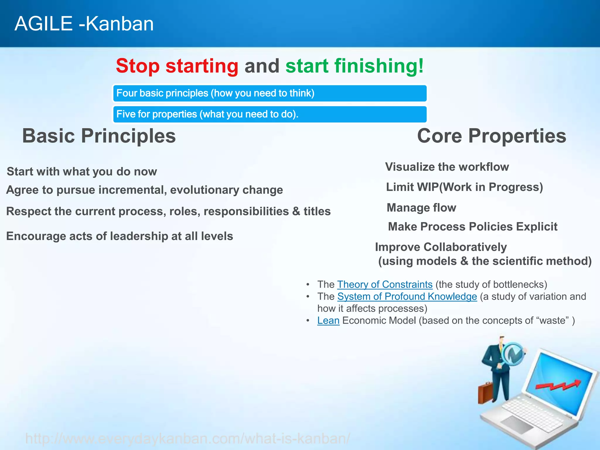 AGILE -Kanban
Stop starting and start finishing!
Four basic principles (how you need to think)
Five for properties (what you need to do).
Basic Principles
Start with what you do now
Agree to pursue incremental, evolutionary change
Respect the current process, roles, responsibilities & titles
Encourage acts of leadership at all levels
Core Properties
Visualize the workflow
Limit WIP(Work in Progress)
Manage flow
Make Process Policies Explicit
Improve Collaboratively
(using models & the scientific method)
• The Theory of Constraints (the study of bottlenecks)
• The System of Profound Knowledge (a study of variation and
how it affects processes)
• Lean Economic Model (based on the concepts of “waste” )
http://www.everydaykanban.com/what-is-kanban/
 